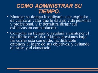 COMO ADMINISTRAR SU
TIEMPO.

Manejar su tiempo le obligará a ser explícito
en cuanto al valor que le da a su vida personal
y profesional, y le permitirá dirigir sus
esfuerzos en concordancia.

Controlar su tiempo le ayudará a mantener el
equilibrio entre las múltiples presiones bajo
las cuales está sometido, facilitándole
entonces el logro de sus objetivos, y evitando
el estrés y el cansancio
 