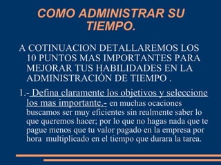 COMO ADMINISTRAR SU
TIEMPO.
A COTINUACION DETALLAREMOS LOS
10 PUNTOS MAS IMPORTANTES PARA
MEJORAR TUS HABILIDADES EN LA
ADMINISTRACIÓN DE TIEMPO .
1.- Defina claramente los objetivos y seleccione
los mas importante.- en muchas ocaciones
buscamos ser muy eficientes sin realmente saber lo
que queremos hacer; por lo que no hagas nada que te
pague menos que tu valor pagado en la empresa por
hora multiplicado en el tiempo que durara la tarea.
 