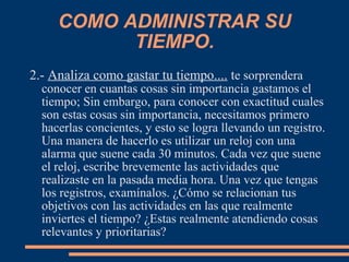 COMO ADMINISTRAR SU
TIEMPO.
2.- Analiza como gastar tu tiempo.... te sorprendera
conocer en cuantas cosas sin importancia gastamos el
tiempo; Sin embargo, para conocer con exactitud cuales
son estas cosas sin importancia, necesitamos primero
hacerlas concientes, y esto se logra llevando un registro.
Una manera de hacerlo es utilizar un reloj con una
alarma que suene cada 30 minutos. Cada vez que suene
el reloj, escribe brevemente las actividades que
realizaste en la pasada media hora. Una vez que tengas
los registros, examínalos. ¿Cómo se relacionan tus
objetivos con las actividades en las que realmente
inviertes el tiempo? ¿Estas realmente atendiendo cosas
relevantes y prioritarias?
 