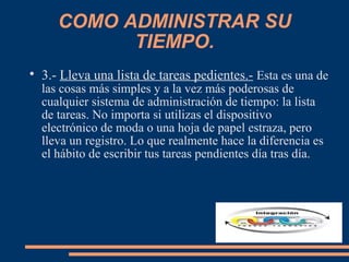 COMO ADMINISTRAR SU
TIEMPO.

3.- Lleva una lista de tareas pedientes.- Esta es una de
las cosas más simples y a la vez más poderosas de
cualquier sistema de administración de tiempo: la lista
de tareas. No importa si utilizas el dispositivo
electrónico de moda o una hoja de papel estraza, pero
lleva un registro. Lo que realmente hace la diferencia es
el hábito de escribir tus tareas pendientes día tras día.
 