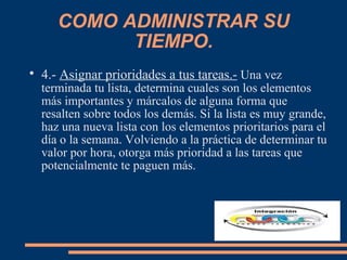 COMO ADMINISTRAR SU
TIEMPO.

4.- Asignar prioridades a tus tareas.- Una vez
terminada tu lista, determina cuales son los elementos
más importantes y márcalos de alguna forma que
resalten sobre todos los demás. Si la lista es muy grande,
haz una nueva lista con los elementos prioritarios para el
día o la semana. Volviendo a la práctica de determinar tu
valor por hora, otorga más prioridad a las tareas que
potencialmente te paguen más.
 