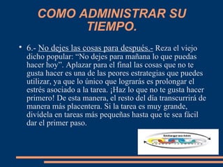 COMO ADMINISTRAR SU
TIEMPO.

6.- No dejes las cosas para después.- Reza el viejo
dicho popular: “No dejes para mañana lo que puedas
hacer hoy”. Aplazar para el final las cosas que no te
gusta hacer es una de las peores estrategias que puedes
utilizar, ya que lo único que lograrás es prolongar el
estrés asociado a la tarea. ¡Haz lo que no te gusta hacer
primero! De esta manera, el resto del día transcurrirá de
manera más placentera. Si la tarea es muy grande,
divídela en tareas más pequeñas hasta que te sea fácil
dar el primer paso.
 