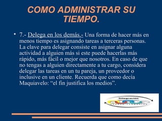 COMO ADMINISTRAR SU
TIEMPO.

7.- Delega en los demás.- Una forma de hacer más en
menos tiempo es asignando tareas a terceras personas.
La clave para delegar consiste en asignar alguna
actividad a alguien más si este puede hacerlas más
rápido, más fácil o mejor que nosotros. En caso de que
no tengas a alguien directamente a tu cargo, considera
delegar las tareas en un tu pareja, un proveedor o
inclusive en un cliente. Recuerda que como decía
Maquiavelo: “el fin justifica los medios”.
 