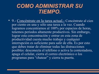 COMO ADMINISTRAR SU
TIEMPO.

9.- Concéntrate en la tarea actual.- Concéntrate al cien
por ciento en una y sólo una tarea a la vez. Cuando
logramos concentrarnos al 100% por espacios de horas,
tenemos periodos altamente productivos. Sin embargo,
lograr esta concentración y entrar en esta zona de
productividad cuesta mucho trabajo y cualquier
interrupción es suficiente para salir de ella. Es por esto
que debes tratar de eliminar todas las distracciones
posibles: desconecta el teléfono o activa la contestadora,
apaga el celular, cierra el correo electrónico o los
programas para “chatear” y cierra tu puerta.
 