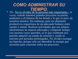 COMO ADMINISTRAR SU
TIEMPO.
10.- No te olvides de la persona más importante.- A
veces, cuando tenemos grandes proyectos en puerta,
tendemos a olvidarnos de los demás y lo que es peor, de
nosotros mismos. Sin embargo, para ser altamente
productivos requerimos de un adecuado balance entre
cuerpo y mente. Realizar actividades que nos relajen,
alimentarnos de manera adecuada y compartir tiempo
con nuestros seres queridos, es lo que realmente nos
permite adquirir un estado de armonía y rendir al
máximo por periodos prolongados. No olvides recargar
tus baterías, porque solo así obtendrás la energía que
necesitas para concretar todos tus proyectos.
 