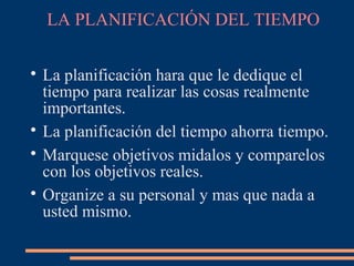 LA PLANIFICACIÓN DEL TIEMPO

La planificación hara que le dedique el
tiempo para realizar las cosas realmente
importantes.

La planificación del tiempo ahorra tiempo.

Marquese objetivos midalos y comparelos
con los objetivos reales.

Organize a su personal y mas que nada a
usted mismo.
 