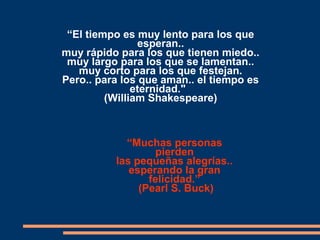 “El tiempo es muy lento para los que
esperan..
muy rápido para los que tienen miedo..
muy largo para los que se lamentan..
muy corto para los que festejan.
Pero.. para los que aman.. el tiempo es
eternidad."
(William Shakespeare)
“Muchas personas
pierden
las pequeñas alegrías..
esperando la gran
felicidad.”
(Pearl S. Buck)
 