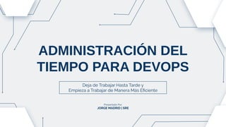ADMINISTRACIÓN DEL
TIEMPO PARA DEVOPS
Deja de Trabajar Hasta Tarde y
Empieza a Trabajar de Manera Más Eﬁciente
Presentado Por:
JORGE MADRID | SRE
 