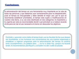Conclusiones  la administración del tiempo es una herramienta muy importante en la vida de todas las personas y que debemos usar correctamente para no desperdiciarlo, pues el tiempo es irrecuperable y debe dársele el mejor uso; por lo que se recomienda establecer prioridades, el tiempo esta sujeto a modificaciones en nuestra vida diaria, a su vez esta clasificado en dos categorías; lo importante y lo urgente por esto es recomendable decidir cual actividad va a realizar durante el día para así dar el uso necesario al mismo sin descuidar los objetivos.  Controlar y aprender como darle al tiempo buen uso es facultad de los que desean ser triunfadores, si los humanos nos concentramos de una manera organizada a establecer e ingeniar programas para la administración del tiempo no existiría tanto incumplimiento y la palabra pero… ¡ no fui a clase hoy, porque me levanté tarde!, le recomendamos planifiquen y consulten no den vuelta al pasado. 