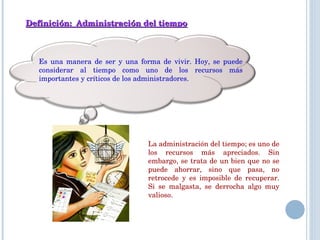Definición:  Administración del tiempo Es una manera de ser y una forma de vivir. Hoy, se puede considerar al tiempo como uno de los recursos más importantes y críticos de los administradores.  La administración del tiempo; es uno de los recursos más apreciados. Sin embargo, se trata de un bien que no se puede ahorrar, sino que pasa, no retrocede y es imposible de recuperar. Si se malgasta, se derrocha algo muy valioso. 