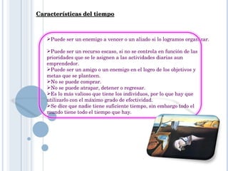 Características del tiempo Puede ser un enemigo a vencer o un aliado si lo logramos organizar.    Puede ser un recurso escaso, si no se controla en función de las prioridades que se le asignen a las actividades diarias aun emprendedor.  Puede ser un amigo o un enemigo en el logro de los objetivos y metas que se planteen.  No se puede comprar.  No se puede atrapar, detener o regresar.  Es lo más valioso que tiene los individuos, por lo que hay que utilizarlo con el máximo grado de efectividad.  Se dice que nadie tiene suficiente tiempo, sin embargo todo el mundo tiene todo el tiempo que hay.  