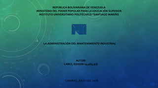 LA ADMINISTRACIÒN DEL MANTENIMIENTO INDUSTRIAL
AUTOR:
LAREZ, EDIXON 24,485,418
CABIMAS, JULIO DEL 2018
REPÚBLICA BOLIVARIANA DE VENEZUELA
MINISTERIO DEL PODER POPULAR PARA LA EDUCACIÓN SUPERIOR
INSTITUTO UNIVERSITARIO POLITÉCNICO “SANTIAGO MARIÑO
 