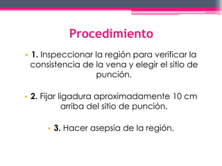 Procedimiento 
• 1. Inspeccionar la región para verificar la 
consistencia de la vena y elegir el sitio de 
punción. 
• 2. Fijar ligadura aproximadamente 10 cm 
arriba del sitio de punción. 
• 3. Hacer asepsia de la región. 
 