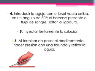 • 4. Introducir la aguja con el bisel hacia arriba, 
en un ángulo de 30°; al hacerse presente el 
flujo de sangre, soltar la ligadura. 
• 5. Inyectar lentamente la solución. 
• 6. Al terminar de pasar el medicamento, 
hacer presión con una torunda y retirar la 
aguja. 
 