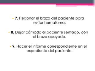 • 7. Flexionar el brazo del paciente para 
evitar hematoma. 
• 8. Dejar cómodo al paciente sentado, con 
el brazo apoyado. 
• 9. Hacer el informe correspondiente en el 
expediente del paciente. 
 