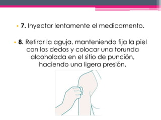 • 7. Inyectar lentamente el medicamento. 
• 8. Retirar la aguja, manteniendo fija la piel 
con los dedos y colocar una torunda 
alcoholada en el sitio de punción, 
haciendo una ligera presión. 
 