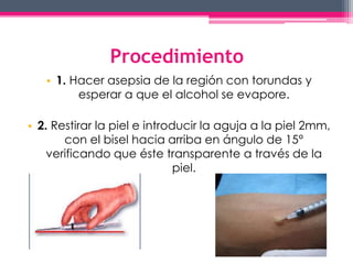 Procedimiento 
• 1. Hacer asepsia de la región con torundas y 
esperar a que el alcohol se evapore. 
• 2. Restirar la piel e introducir la aguja a la piel 2mm, 
con el bisel hacia arriba en ángulo de 15° 
verificando que éste transparente a través de la 
piel. 
 