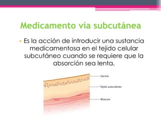 Medicamento vía subcutánea 
• Es la acción de introducir una sustancia 
medicamentosa en el tejido celular 
subcutáneo cuando se requiere que la 
absorción sea lenta. 
 