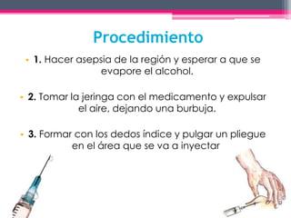 Procedimiento 
• 1. Hacer asepsia de la región y esperar a que se 
evapore el alcohol. 
• 2. Tomar la jeringa con el medicamento y expulsar 
el aire, dejando una burbuja. 
• 3. Formar con los dedos índice y pulgar un pliegue 
en el área que se va a inyectar. 
 