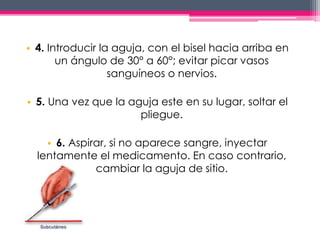 • 4. Introducir la aguja, con el bisel hacia arriba en 
un ángulo de 30° a 60°; evitar picar vasos 
sanguíneos o nervios. 
• 5. Una vez que la aguja este en su lugar, soltar el 
pliegue. 
• 6. Aspirar, si no aparece sangre, inyectar 
lentamente el medicamento. En caso contrario, 
cambiar la aguja de sitio. 
 