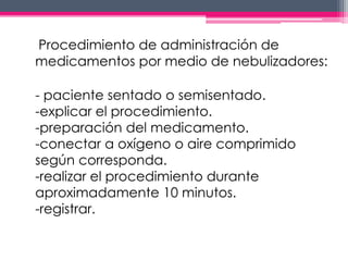 Procedimiento de administración de 
medicamentos por medio de nebulizadores: 
- paciente sentado o semisentado. 
-explicar el procedimiento. 
-preparación del medicamento. 
-conectar a oxígeno o aire comprimido 
según corresponda. 
-realizar el procedimiento durante 
aproximadamente 10 minutos. 
-registrar. 
 