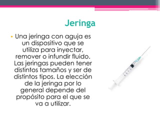 Jeringa 
• Una jeringa con aguja es 
un dispositivo que se 
utiliza para inyectar, 
remover o infundir fluido. 
Las jeringas pueden tener 
distintos tamaños y ser de 
distintos tipos. La elección 
de la jeringa por lo 
general depende del 
propósito para el que se 
va a utilizar. 
 