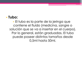 • Tubo: 
• El tubo es la parte de la jeringa que 
contiene el fluído (medicina, sangre o 
solución que se va a insertar en el cuerpo). 
Por lo general, están graduadas. El tubo 
puede poseer distintos tamaños desde 
0,5ml hasta 50ml. 
 