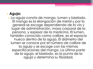 • Aguja: 
• La aguja consta de mango, lumen y biselado. 
El mango es la elongación de metal y por lo 
general se escoge dependiendo de la vía y 
lugar de administración, masa corporal de la 
persona, y espesor de la medicina. El lumen, 
también conocido como calibre, es el espacio 
hueco dentro de la aguja. El diámetro del 
lumen se conoce por el número de calibre de 
la aguja y se escoge con las mismas 
especificaciones del mango. La última parte 
de la aguja, el biselado, es la punta de la 
aguja y determina su filosidad. 
 