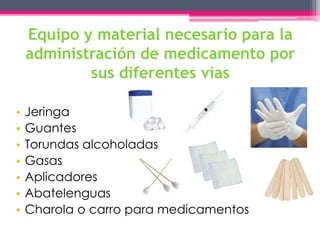 Equipo y material necesario para la 
administración de medicamento por 
sus diferentes vías 
• Jeringa 
• Guantes 
• Torundas alcoholadas 
• Gasas 
• Aplicadores 
• Abatelenguas 
• Charola o carro para medicamentos 
