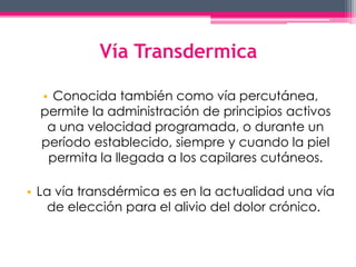 Vía Transdermica 
• Conocida también como vía percutánea, 
permite la administración de principios activos 
a una velocidad programada, o durante un 
período establecido, siempre y cuando la piel 
permita la llegada a los capilares cutáneos. 
• La vía transdérmica es en la actualidad una vía 
de elección para el alivio del dolor crónico. 
 