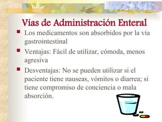 Vías de Administración Enteral
 Los medicamentos son absorbidos por la vía
gastrointestinal
 Ventajas: Fácil de utilizar, cómoda, menos
agresiva
 Desventajas: No se pueden utilizar si el
paciente tiene nauseas, vómitos o diarrea; si
tiene compromiso de conciencia o mala
absorción.
 