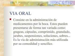 VIA ORAL
 Consiste en la administración de
medicamentos por la boca. Estos pueden
presentarse de forma tan variada como:
grageas, cápsulas, comprimido, granulado,
jarabes, suspensiones, soluciones, sobres...
Es la vía de administración más utilizada
por su comodidad y sencillez.
 