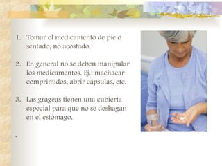 1. Tomar el medicamento de pie o
sentado, no acostado.
2. En general no se deben manipular
los medicamentos. Ej.: machacar
comprimidos, abrir cápsulas, etc.
3. Las grageas tienen una cubierta
especial para que no se deshagan
en el estómago.
.
 