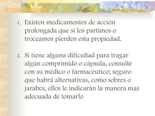 1. Existen medicamentos de acción
prolongada que si los partimos o
troceamos pierden esta propiedad.
2. Si tiene alguna dificultad para tragar
algún comprimido o cápsula, consulte
con su médico o farmacéutico; seguro
que habrá alternativas, como sobres o
jarabes, ellos le indicarán la manera mas
adecuada de tomarlo
 