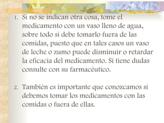 1. Si no se indican otra cosa, tome el
medicamento con un vaso lleno de agua,
sobre todo si debe tomarlo fuera de las
comidas, puesto que en tales casos un vaso
de leche o zumo puede disminuir o retardar
la eficacia del medicamento. Si tiene dudas
consulte con su farmacéutico.
2. También es importante que conozcamos si
debemos tomar los medicamentos con las
comidas o fuera de ellas.
 