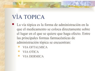 VÌA TOPICA
 La vía tópica es la forma de administración en la
que el medicamento se coloca directamente sobre
el lugar en el que se quiere que haga efecto. Entre
las principales formas farmacéuticas de
administración tópica se encuentran:
 VIA OFTALMICA
 VIA OTICA
 VIA DERMICA
 