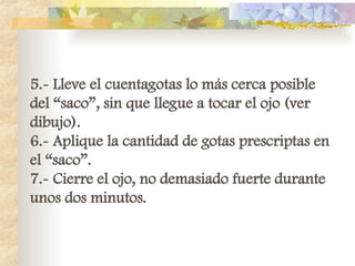 5.- Lleve el cuentagotas lo más cerca posible
del “saco”, sin que llegue a tocar el ojo (ver
dibujo).
6.- Aplique la cantidad de gotas prescriptas en
el “saco”.
7.- Cierre el ojo, no demasiado fuerte durante
unos dos minutos.
 