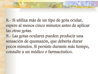 8.- Si utiliza más de un tipo de gota ocular,
espere al menos cinco minutos antes de aplicar
las otras gotas.
9.- Las gotas oculares pueden producir una
sensación de quemazón, que debería durar
pocos minutos. Si persiste durante más tiempo,
consulte a un médico o farmacéutico.
 