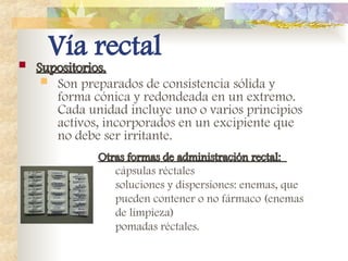 Vía rectal
 Supositorios.
Supositorios.
 Son preparados de consistencia sólida y
forma cónica y redondeada en un extremo.
Cada unidad incluye uno o varios principios
activos, incorporados en un excipiente que
no debe ser irritante.
Otras formas de administración rectal:
Otras formas de administración rectal:
cápsulas réctales
soluciones y dispersiones: enemas, que
pueden contener o no fármaco (enemas
de limpieza)
pomadas réctales.
 