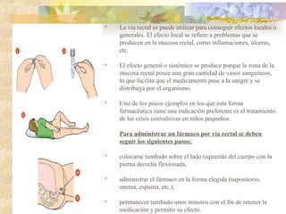 • La vía rectal se puede utilizar para conseguir efectos locales o
generales. El efecto local se refiere a problemas que se
producen en la mucosa rectal, como inflamaciones, úlceras,
etc.
• El efecto general o sistémico se produce porque la zona de la
mucosa rectal posee una gran cantidad de vasos sanguíneos,
lo que facilita que el medicamento pase a la sangre y se
distribuya por el organismo.
• Uno de los pocos ejemplos en los que esta forma
farmacéutica tiene una indicación preferente es el tratamiento
de las crisis convulsivas en niños pequeños.
Para administrar un fármaco por vía rectal se deben
seguir los siguientes pasos:
• colocarse tumbado sobre el lado izquierdo del cuerpo con la
pierna derecha flexionada,
• administrar el fármaco en la forma elegida (supositorio,
enema, espuma, etc.),
• permanecer tumbado unos minutos con el fin de retener la
medicación y permitir su efecto.
 