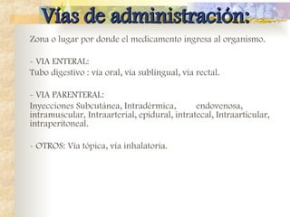 Vías de administración:
Vías de administración:
Zona o lugar por donde el medicamento ingresa al organismo.
- VIA ENTERAL:
Tubo digestivo : vía oral, vía sublingual, vía rectal.
- VIA PARENTERAL:
Inyecciones Subcutánea, Intradérmica, endovenosa,
intramuscular, Intraarterial, epidural, intratecal, Intraarticular,
intraperitoneal.
- OTROS: Vía tópica, vía inhalatoria.
 