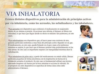 VIA INHALATORIA
Existen distintos dispositivos para la administración de principios activos
por vía inhalatoria, como los aerosoles, los nebulizadores y los inhaladores.
Los aerosoles son dispositivos que contienen el medicamento en suspensión
dentro de un sistema a presión. Al accionar una válvula, el fármaco se libera con
velocidad, lo que hace que llegue donde su efecto es máximo (los pulmones, en este
caso).
Los nebulizadores son dispositivos que, al hacer pasar una corriente de aire,
generan partículas uniformes y muy finas del principio activo (líquido) en un gas.
El medicamento, en este caso, queda flotando en el gas y pasa a los pulmones
mientras se respira, lo que hace que el fármaco penetre más profundamente en las
vías aéreas. En este caso es importante respirar con tranquilidad mientras dure la
nebulización.
Los inhaladores de polvo seco, a partir del medicamento en estado sólido, liberan
partículas pequeñas de forma sincrónica con la inspiración; la fuerza de la
inhalación arrastra el producto. En este caso es fundamental utilizar una técnica
adecuada (inspirar con fuerza por la boca mientras se acciona la válvula). En
el prospecto de estos dispositivos se especifica de forma clara cómo debe
administrarse el fármaco.
 