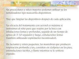 •En preescolares y niños mayores podemos utilizar ya los
nebulizadores tipo mascarilla dispositivos.
•Hay que limpiar las dispositivos después de cada aplicación.
•La eficacia del tratamiento con aerosol es máxima si
instruimos al niño para que respire por la boca con
inhalaciones lentas y profundas, seguido de un tiempo de
apnea de 5-10 segundos y luego, exhalaciones lentas
(también utilizando espirómetro incentivador).
•En lactantes y niños pequeños, las maniobras que producen
respiración profunda y tos, consisten en: Golpeteo en los pies,
estimulaciones táctiles, y llanto mientras se le sostiene
erguido.
 
