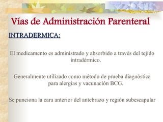 INTRADERMICA:
INTRADERMICA:
El medicamento es administrado y absorbido a través del tejido
intradérmico.
Generalmente utilizado como método de prueba diagnóstica
para alergias y vacunación BCG.
Se punciona la cara anterior del antebrazo y región subescapular
Vías de Administración Parenteral
 