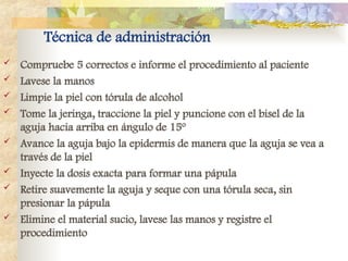 Técnica de administración
 Compruebe 5 correctos e informe el procedimiento al paciente
 Lavese la manos
 Limpie la piel con tórula de alcohol
 Tome la jeringa, traccione la piel y puncione con el bisel de la
aguja hacia arriba en ángulo de 15º
 Avance la aguja bajo la epidermis de manera que la aguja se vea a
través de la piel
 Inyecte la dosis exacta para formar una pápula
 Retire suavemente la aguja y seque con una tórula seca, sin
presionar la pápula
 Elimine el material sucio, lavese las manos y registre el
procedimiento
 