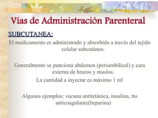 SUBCUTANEA:
SUBCUTANEA:
El medicamento es administrado y absorbido a través del tejido
celular subcutáneo.
Generalmente se punciona abdomen (periumbilical) y cara
externa de brazos y muslos.
La cantidad a inyectar es máximo 1 ml
Algunos ejemplos: vacuna antitetánica, insulina, tto
anticoagulante(heparina)
Vías de Administración Parenteral
 