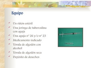 Equipo
 Un riñón estéril
 Una jeringa de tuberculina
con aguja
 Una aguja nº 26 y/o nº 23
 Medicamento indicado
 Tórula de algodón con
alcohol
 Tórula de algodón seca
 Depósito de desechos
 