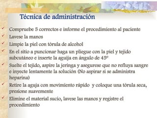 Técnica de administración
 Compruebe 5 correctos e informe el procedimiento al paciente
 Lavese la manos
 Limpie la piel con tórula de alcohol
 En el sitio a puncionar haga un pliegue con la piel y tejido
subcutáneo e inserte la aguija en ángulo de 45º
 Suelte el tejido, aspire la jeringa y asegurese que no refluya sangre
e inyecte lentamente la solución (No aspirar si se administra
heparina)
 Retire la aguja con movimiento rápido y coloque una tórula seca,
presione suavemente
 Elimine el material sucio, lavese las manos y registre el
procedimiento
 