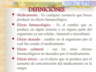 DEFINICIONES
 Medicamento : Es cualquier sustancia que busca
producir un efecto farmacológico
 Efecto farmacológico : Es el cambio que se
produce en algún sistema o en alguna parte del
organismo ya sea celular , humoral o microbiano
 Efecto deseado : cambio en el organismo por el
cual fue creado el medicamento.
 Efecto colateral : son los otros efectos
farmacológicos no deseados por el medicamento.
 Efecto tóxico : es el efecto que se produce por el
aumento de concentración del medicamento en la
sangre
 