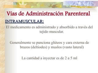 INTRAMUSCULAR:
INTRAMUSCULAR:
El medicamento es administrado y absorbido a través del
tejido muscular.
Generalmente se punciona glúteos y cara externa de
brazos (deltiodes) y muslos (vasto lateral)
La cantidad a inyectar es de 2 a 5 ml
Vías de Administración Parenteral
 